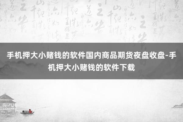 手机押大小赌钱的软件国内商品期货夜盘收盘-手机押大小赌钱的软件下载