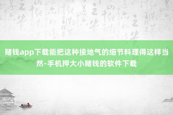 赌钱app下载能把这种接地气的细节料理得这样当然-手机押大小赌钱的软件下载