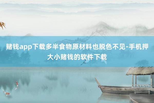 赌钱app下载多半食物原材料也脱色不见-手机押大小赌钱的软件下载