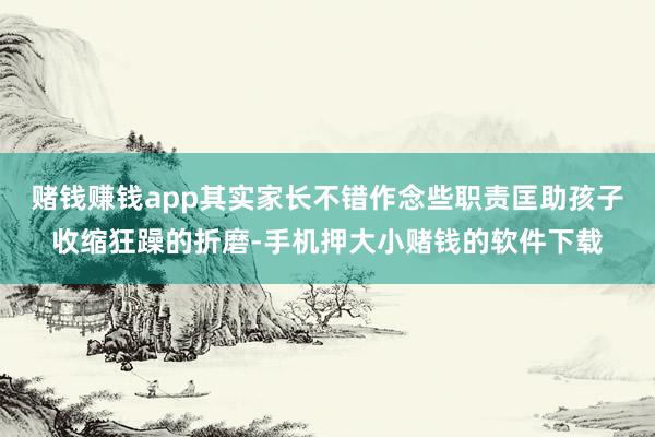 赌钱赚钱app其实家长不错作念些职责匡助孩子收缩狂躁的折磨-手机押大小赌钱的软件下载