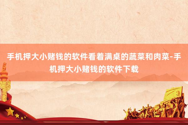 手机押大小赌钱的软件看着满桌的蔬菜和肉菜-手机押大小赌钱的软件下载