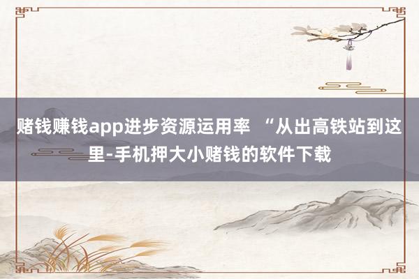 赌钱赚钱app进步资源运用率  “从出高铁站到这里-手机押大小赌钱的软件下载