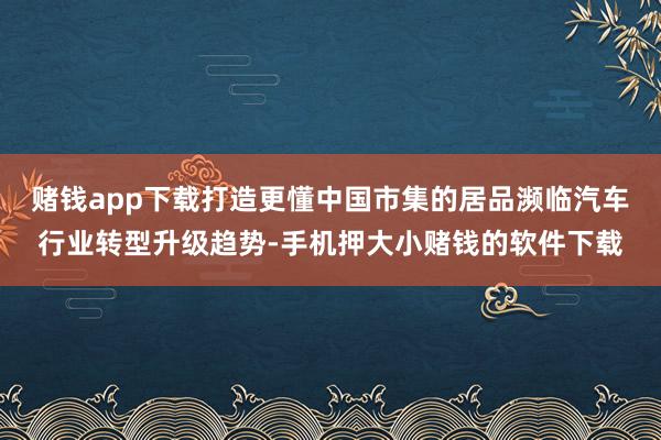 赌钱app下载打造更懂中国市集的居品濒临汽车行业转型升级趋势-手机押大小赌钱的软件下载