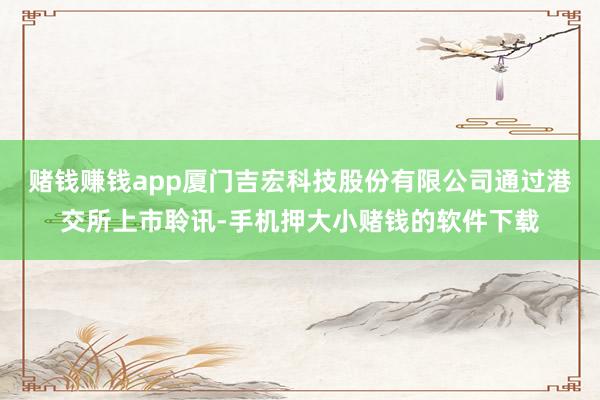赌钱赚钱app厦门吉宏科技股份有限公司通过港交所上市聆讯-手机押大小赌钱的软件下载