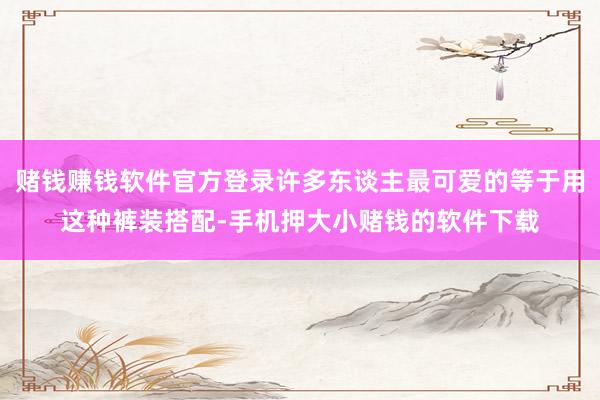 赌钱赚钱软件官方登录许多东谈主最可爱的等于用这种裤装搭配-手机押大小赌钱的软件下载
