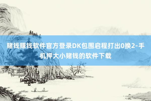 赌钱赚钱软件官方登录DK包围启程打出0换2-手机押大小赌钱的软件下载
