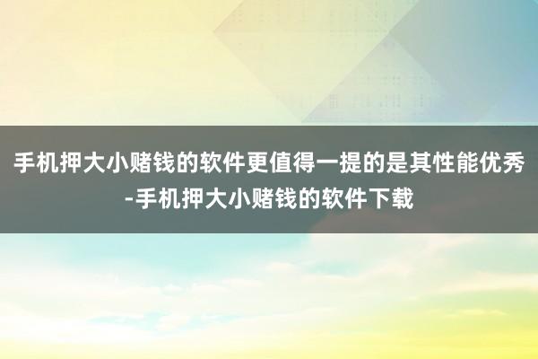 手机押大小赌钱的软件更值得一提的是其性能优秀-手机押大小赌钱的软件下载