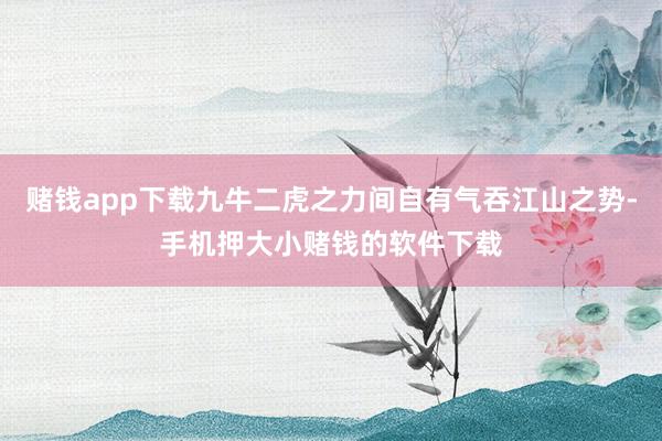 赌钱app下载九牛二虎之力间自有气吞江山之势-手机押大小赌钱的软件下载