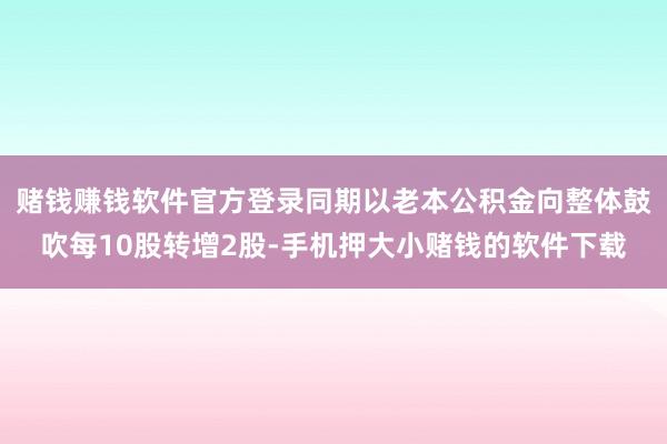 赌钱赚钱软件官方登录同期以老本公积金向整体鼓吹每10股转增2股-手机押大小赌钱的软件下载