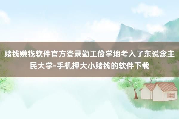 赌钱赚钱软件官方登录勤工俭学地考入了东说念主民大学-手机押大小赌钱的软件下载
