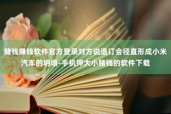 赌钱赚钱软件官方登录对方说退订会径直形成小米汽车的坍塌-手机押大小赌钱的软件下载