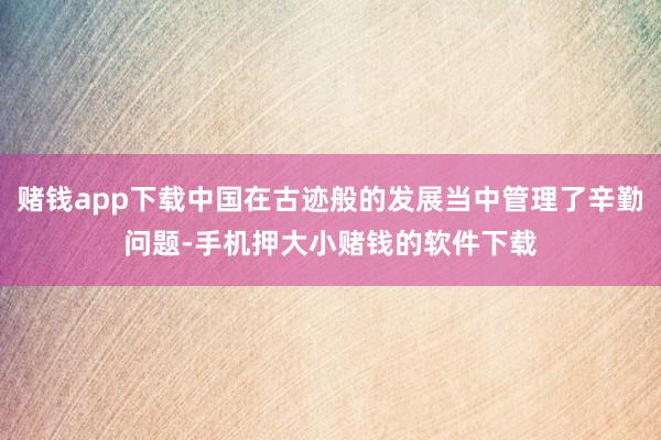 赌钱app下载中国在古迹般的发展当中管理了辛勤问题-手机押大小赌钱的软件下载