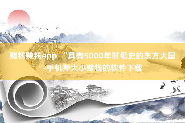 赌钱赚钱app  “具有5000年时髦史的东方大国-手机押大小赌钱的软件下载