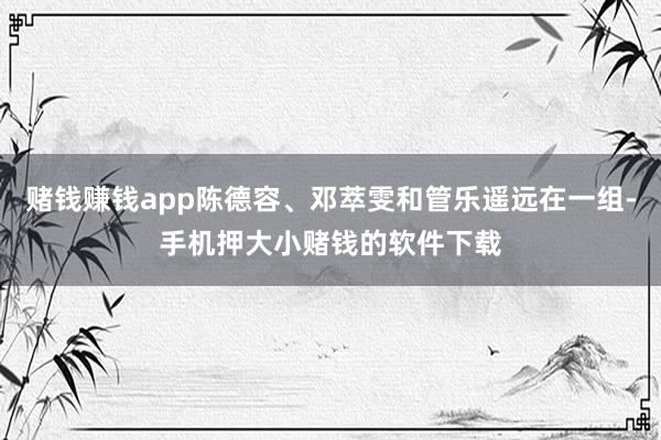 赌钱赚钱app陈德容、邓萃雯和管乐遥远在一组-手机押大小赌钱的软件下载