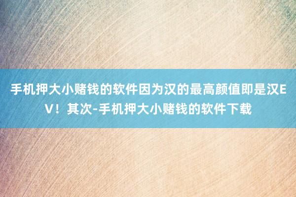 手机押大小赌钱的软件因为汉的最高颜值即是汉EV！其次-手机押大小赌钱的软件下载