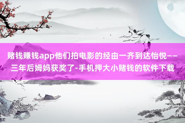 赌钱赚钱app他们拍电影的经由一齐到达怡悦——三年后姆妈获奖了-手机押大小赌钱的软件下载