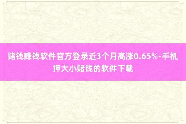 赌钱赚钱软件官方登录近3个月高涨0.65%-手机押大小赌钱的软件下载