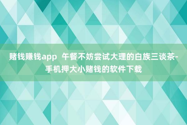 赌钱赚钱app  午餐不妨尝试大理的白族三谈茶-手机押大小赌钱的软件下载