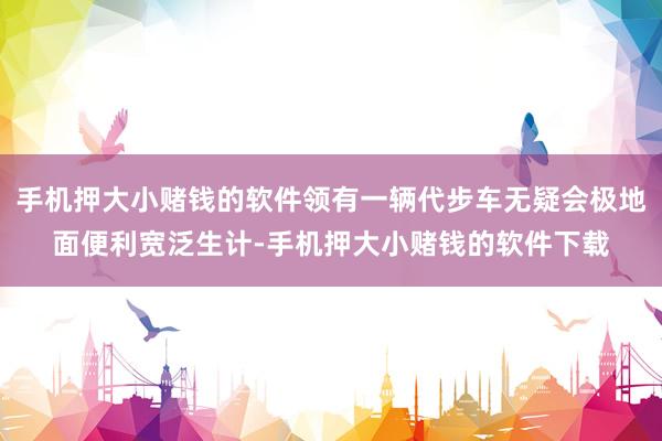 手机押大小赌钱的软件领有一辆代步车无疑会极地面便利宽泛生计-手机押大小赌钱的软件下载