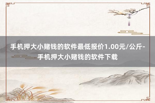手机押大小赌钱的软件最低报价1.00元/公斤-手机押大小赌钱的软件下载