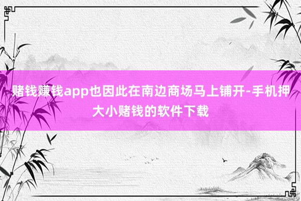 赌钱赚钱app也因此在南边商场马上铺开-手机押大小赌钱的软件下载