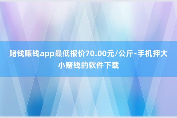 赌钱赚钱app最低报价70.00元/公斤-手机押大小赌钱的软件下载