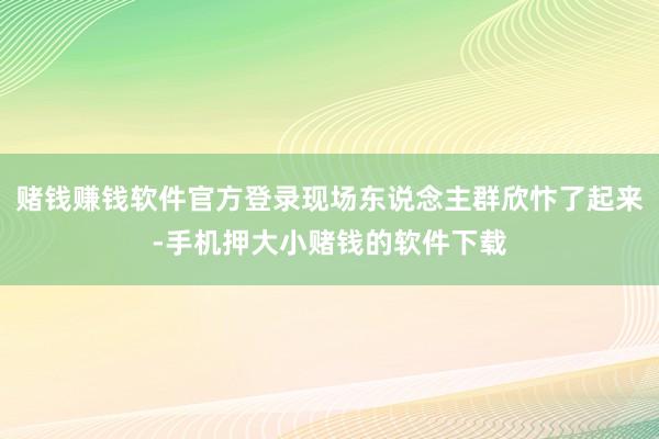 赌钱赚钱软件官方登录现场东说念主群欣忭了起来-手机押大小赌钱的软件下载