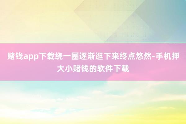 赌钱app下载绕一圈逐渐逛下来终点悠然-手机押大小赌钱的软件下载