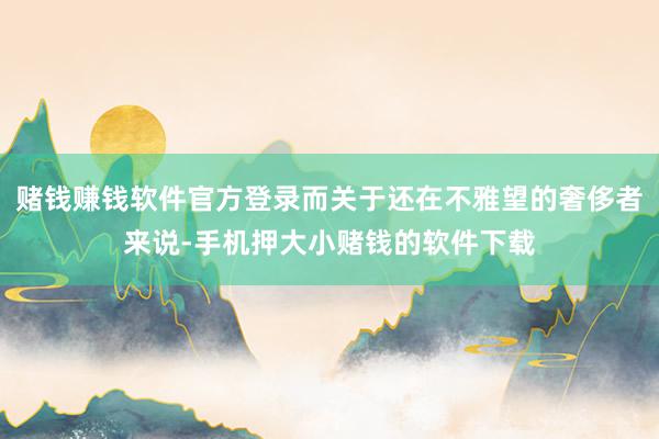 赌钱赚钱软件官方登录而关于还在不雅望的奢侈者来说-手机押大小赌钱的软件下载
