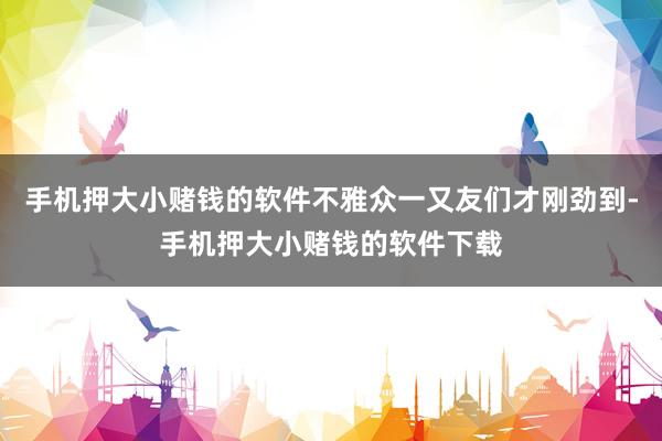 手机押大小赌钱的软件不雅众一又友们才刚劲到-手机押大小赌钱的软件下载