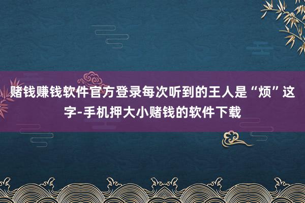 赌钱赚钱软件官方登录每次听到的王人是“烦”这字-手机押大小赌钱的软件下载