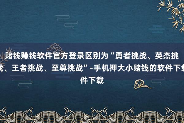 赌钱赚钱软件官方登录区别为“勇者挑战、英杰挑战、王者挑战、至尊挑战”-手机押大小赌钱的软件下载