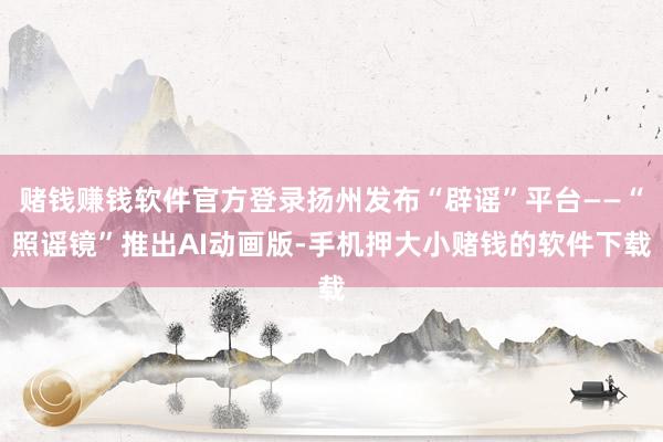 赌钱赚钱软件官方登录扬州发布“辟谣”平台——“照谣镜”推出AI动画版-手机押大小赌钱的软件下载