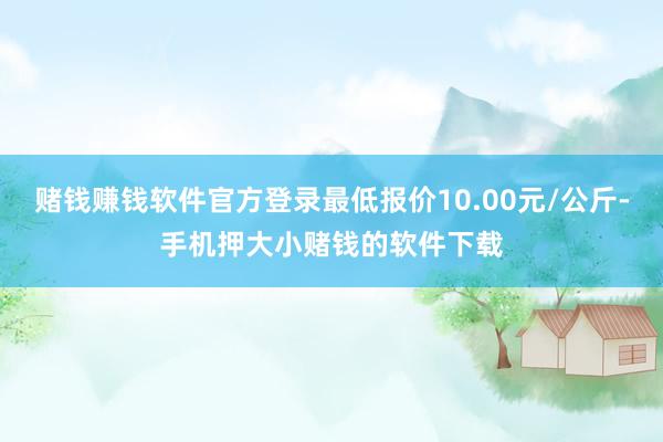 赌钱赚钱软件官方登录最低报价10.00元/公斤-手机押大小赌钱的软件下载