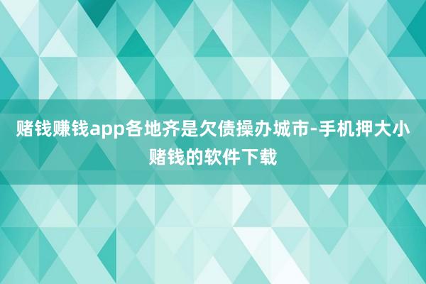 赌钱赚钱app各地齐是欠债操办城市-手机押大小赌钱的软件下载