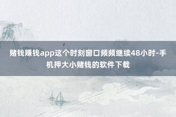赌钱赚钱app这个时刻窗口频频继续48小时-手机押大小赌钱的软件下载
