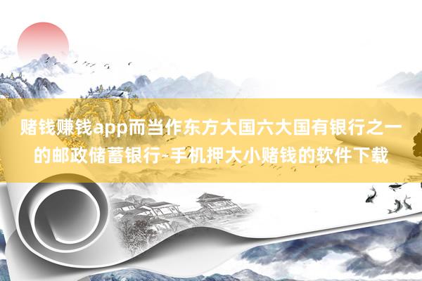 赌钱赚钱app而当作东方大国六大国有银行之一的邮政储蓄银行-手机押大小赌钱的软件下载