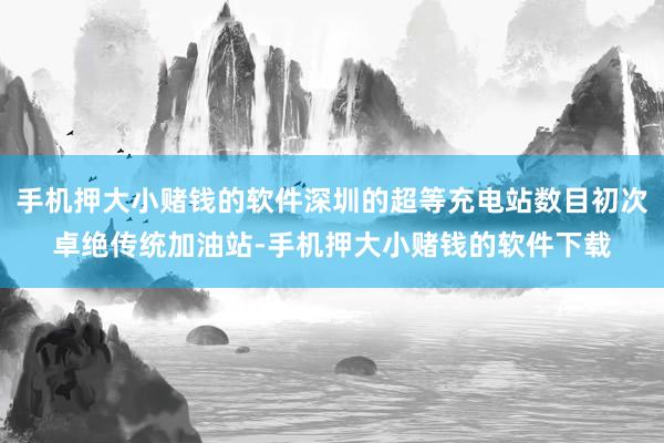 手机押大小赌钱的软件深圳的超等充电站数目初次卓绝传统加油站-手机押大小赌钱的软件下载