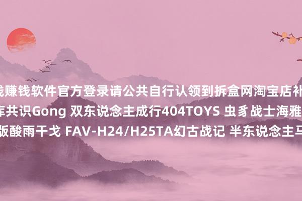 赌钱赚钱软件官方登录请公共自行认领到拆盒网淘宝店补款！Hot Toys 蝙蝠侠格纳库共识Gong 双东说念主成行404TOYS 虫豸战士海雅玩物 哥斯拉进化版酸雨干戈 FAV-H24/H25TA幻古战记 半东说念主马TA幻古战记 ARC40/ARC41张开剩余56%Rocket Toys 干柿鬼鲛大漫匠 八戒Fog Toys 奇念念26 M博物志 蛙星球胶宗模玩 李靖CR Studio Q版纳希坦