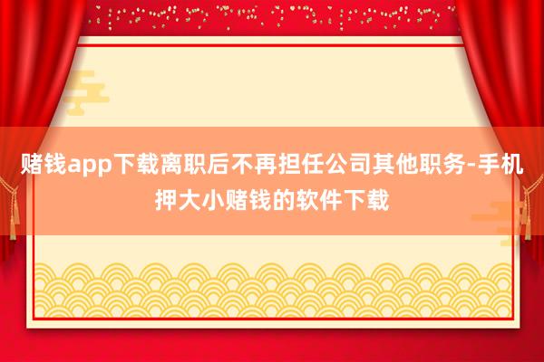 赌钱app下载离职后不再担任公司其他职务-手机押大小赌钱的软件下载
