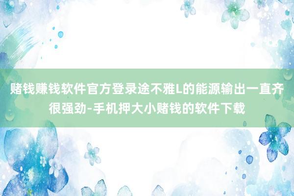 赌钱赚钱软件官方登录途不雅L的能源输出一直齐很强劲-手机押大小赌钱的软件下载