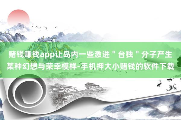 赌钱赚钱app让岛内一些激进＂台独＂分子产生某种幻想与荣幸模样-手机押大小赌钱的软件下载