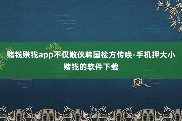 赌钱赚钱app不仅散伙韩国检方传唤-手机押大小赌钱的软件下载