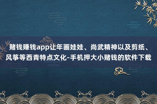 赌钱赚钱app让年画娃娃、尚武精神以及剪纸、风筝等西青特点文化-手机押大小赌钱的软件下载