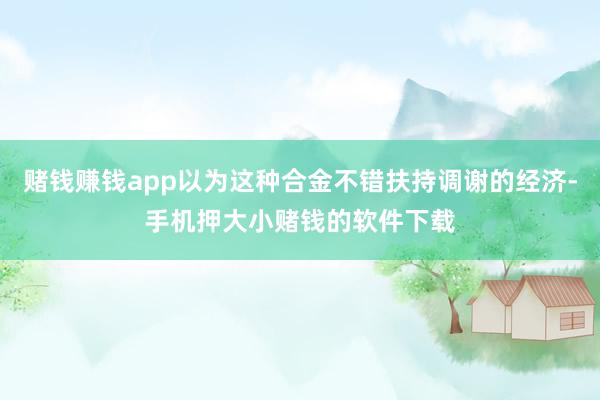 赌钱赚钱app以为这种合金不错扶持调谢的经济-手机押大小赌钱的软件下载