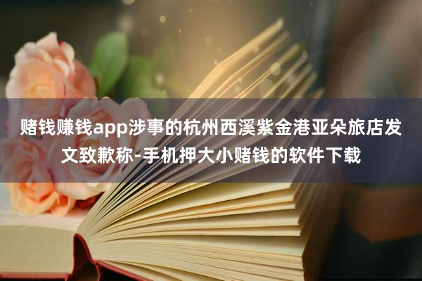 赌钱赚钱app涉事的杭州西溪紫金港亚朵旅店发文致歉称-手机押大小赌钱的软件下载