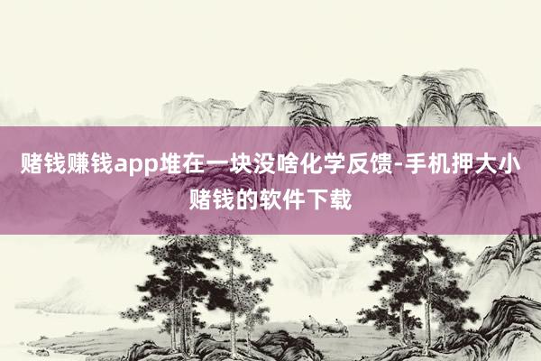 赌钱赚钱app堆在一块没啥化学反馈-手机押大小赌钱的软件下载