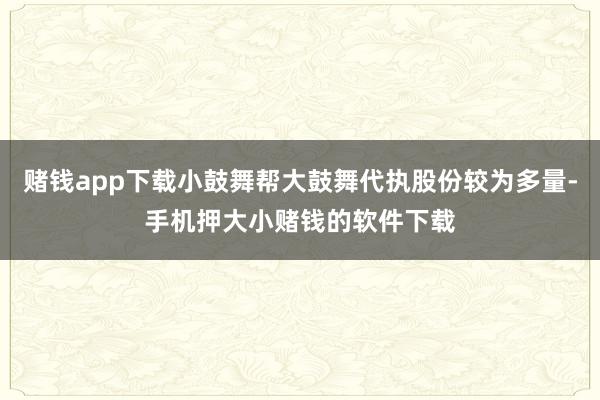 赌钱app下载小鼓舞帮大鼓舞代执股份较为多量-手机押大小赌钱的软件下载