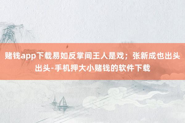 赌钱app下载易如反掌间王人是戏；张新成也出头出头-手机押大小赌钱的软件下载