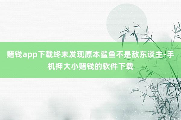 赌钱app下载终末发现原本鲨鱼不是敌东谈主-手机押大小赌钱的软件下载